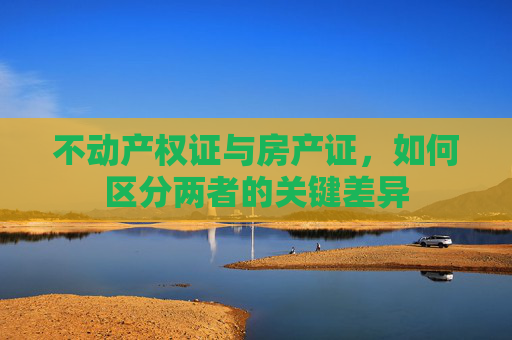 不动产权证与房产证，如何区分两者的关键差异
