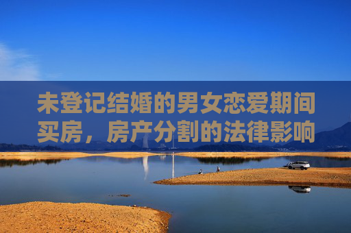 未登记结婚的男女恋爱期间买房，房产分割的法律影响