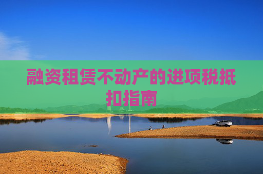 融资租赁不动产的进项税抵扣指南