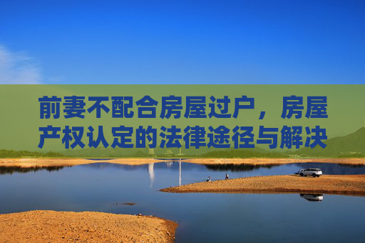 前妻不配合房屋过户，房屋产权认定的法律途径与解决策略