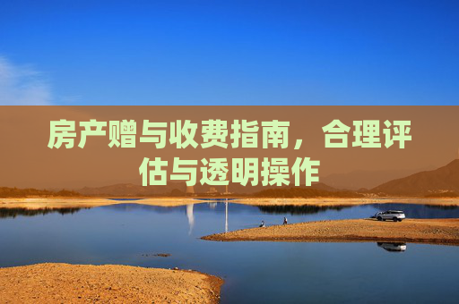 房产赠与收费指南，合理评估与透明操作