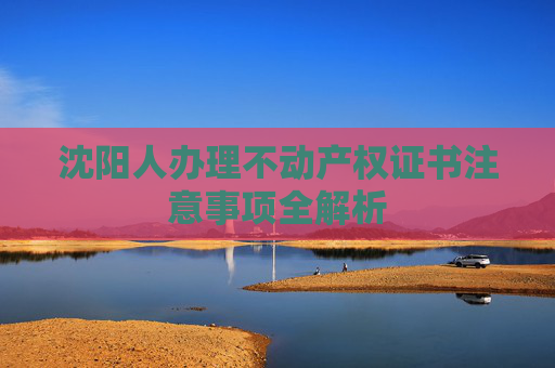 沈阳人办理不动产权证书注意事项全解析