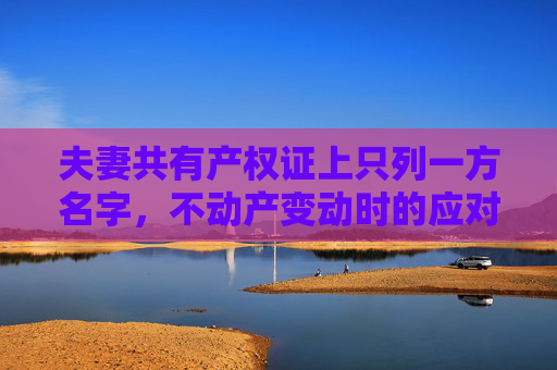 夫妻共有产权证上只列一方名字，不动产变动时的应对策略