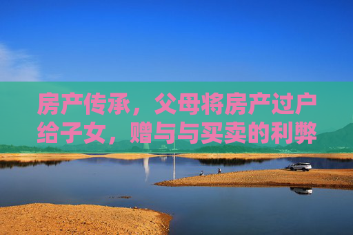 房产传承，父母将房产过户给子女，赠与与买卖的利弊分析