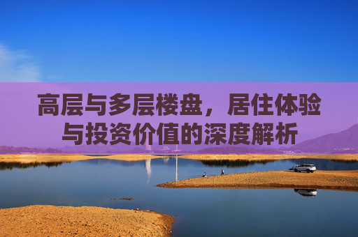 高层与多层楼盘，居住体验与投资价值的深度解析