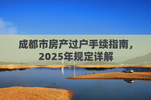 成都市房产过户手续指南，2025年规定详解