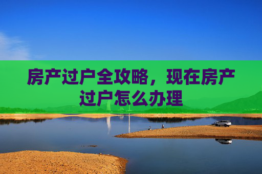 房产过户全攻略，现在房产过户怎么办理