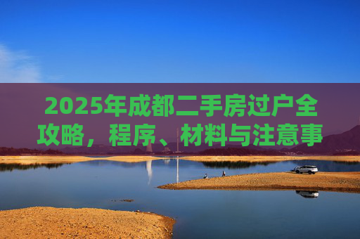 2025年成都二手房过户全攻略，程序、材料与注意事项