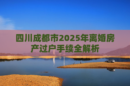 四川成都市2025年离婚房产过户手续全解析