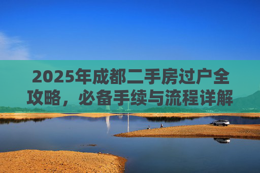 2025年成都二手房过户全攻略，必备手续与流程详解