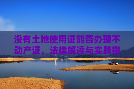 没有土地使用证能否办理不动产证，法律解读与实践指导