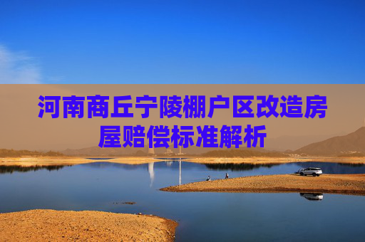 河南商丘宁陵棚户区改造房屋赔偿标准解析
