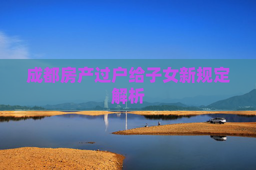 成都房产过户给子女新规定解析
