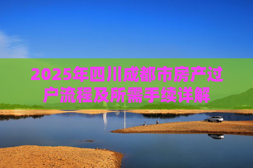 2025年四川成都市房产过户流程及所需手续详解
