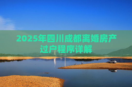 2025年四川成都离婚房产过户程序详解