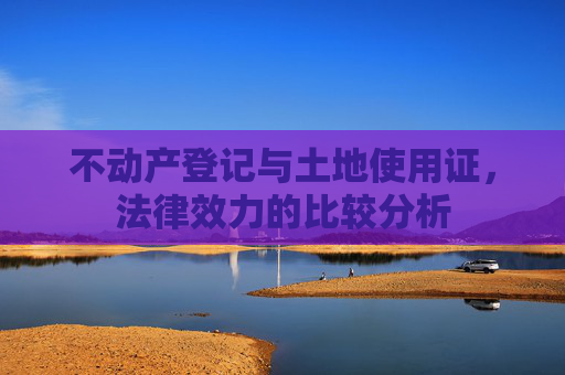 不动产登记与土地使用证，法律效力的比较分析