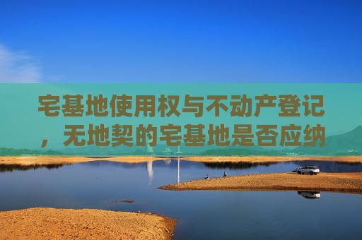 宅基地使用权与不动产登记，无地契的宅基地是否应纳入不动产登记体系？