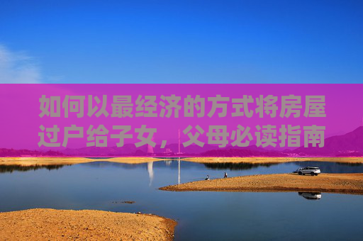 如何以最经济的方式将房屋过户给子女，父母必读指南