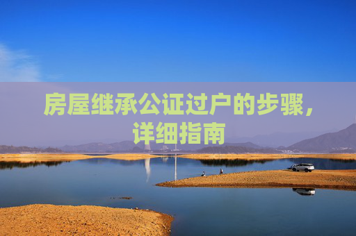 房屋继承公证过户的步骤，详细指南