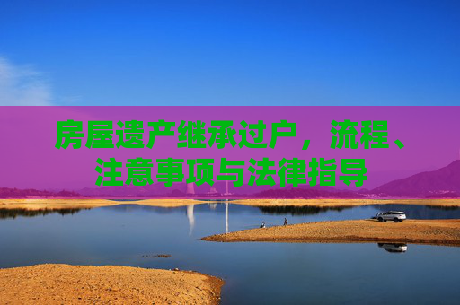 房屋遗产继承过户，流程、注意事项与法律指导