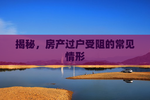 揭秘，房产过户受阻的常见情形