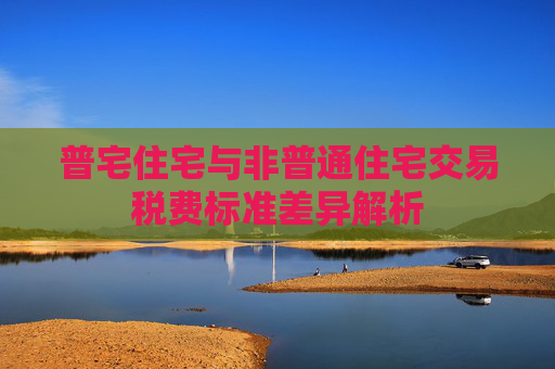 普宅住宅与非普通住宅交易税费标准差异解析