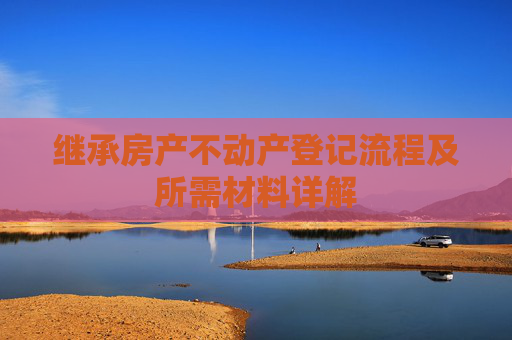 继承房产不动产登记流程及所需材料详解