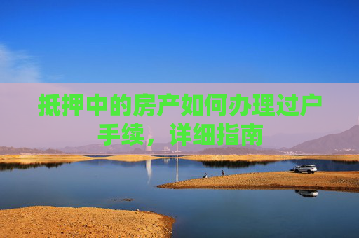 抵押中的房产如何办理过户手续，详细指南