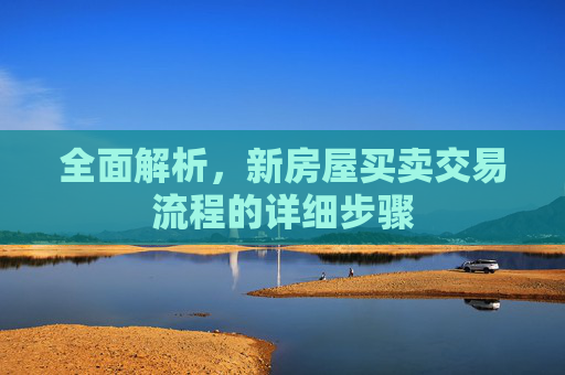 全面解析，新房屋买卖交易流程的详细步骤