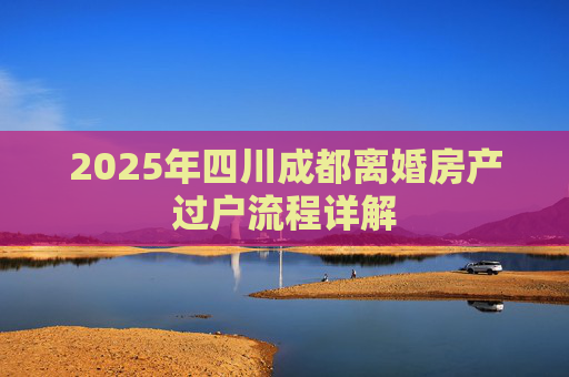 2025年四川成都离婚房产过户流程详解
