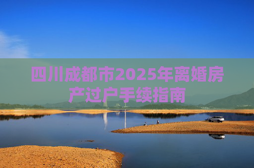 四川成都市2025年离婚房产过户手续指南