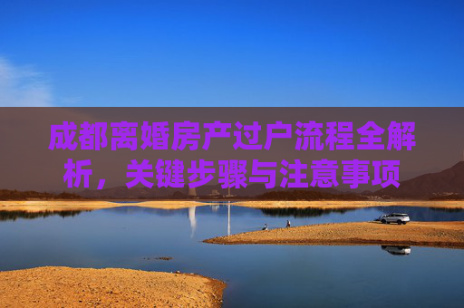 成都离婚房产过户流程全解析，关键步骤与注意事项