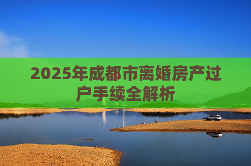 2025年成都市离婚房产过户手续全解析