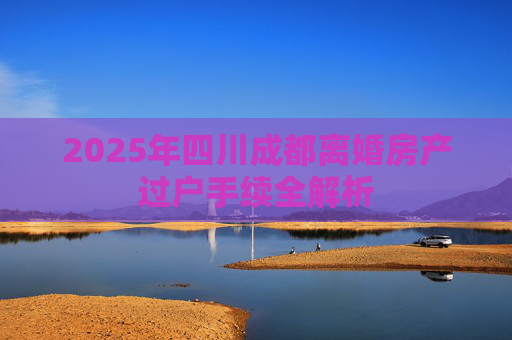 2025年四川成都离婚房产过户手续全解析