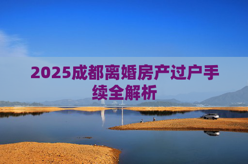 2025成都离婚房产过户手续全解析