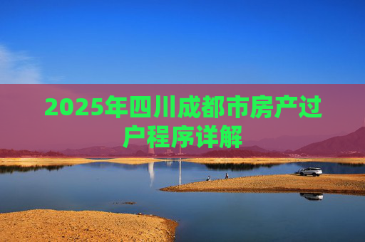 2025年四川成都市房产过户程序详解