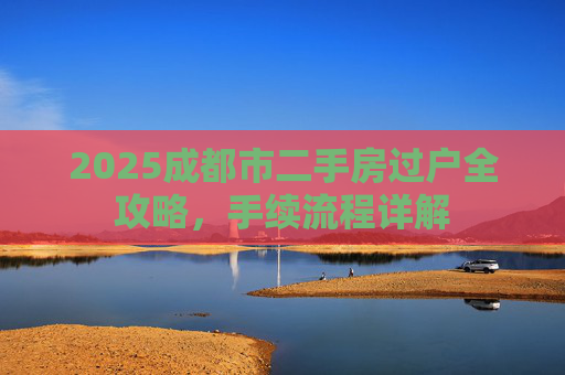 2025成都市二手房过户全攻略，手续流程详解
