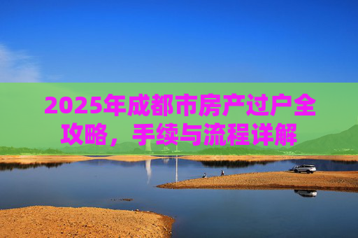 2025年成都市房产过户全攻略，手续与流程详解