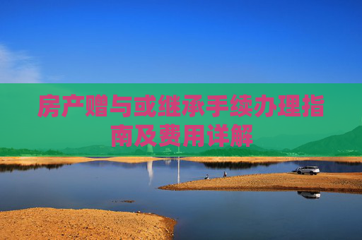 房产赠与或继承手续办理指南及费用详解