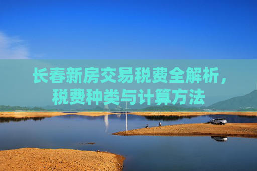 长春新房交易税费全解析，税费种类与计算方法