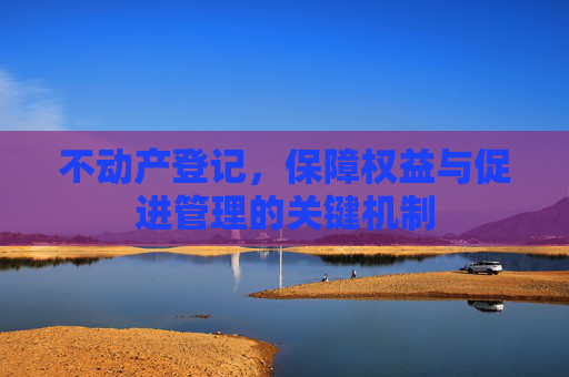 不动产登记，保障权益与促进管理的关键机制