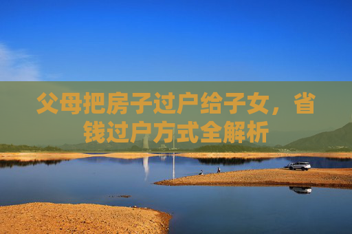 父母把房子过户给子女，省钱过户方式全解析