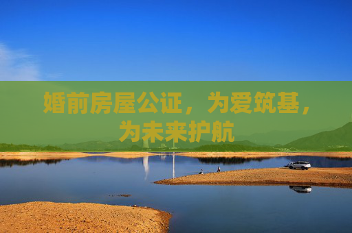 婚前房屋公证，为爱筑基，为未来护航