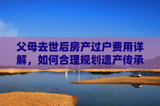 父母去世后房产过户费用详解，如何合理规划遗产传承