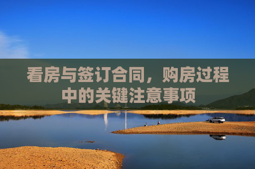看房与签订合同，购房过程中的关键注意事项