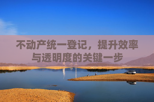 不动产统一登记，提升效率与透明度的关键一步
