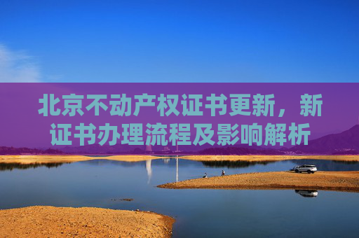 北京不动产权证书更新，新证书办理流程及影响解析