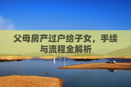 父母房产过户给子女，手续与流程全解析
