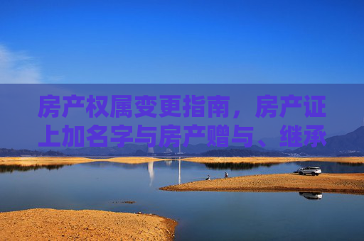 房产权属变更指南，房产证上加名字与房产赠与、继承手续详解