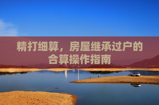 精打细算，房屋继承过户的合算操作指南